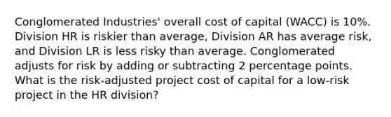 Conglomerated Industries' overall cost of capital (WACC) is 10%. Division HR is riskier than average, Division AR has average risk, and Division LR is less risky than average. Conglomerated adjusts for risk by adding or subtracting 2 percentage points. What is the risk-adjusted project cost of capital for a low-risk project in the HR division?