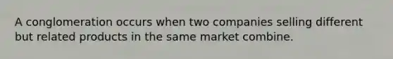 A conglomeration occurs when two companies selling different but related products in the same market combine.