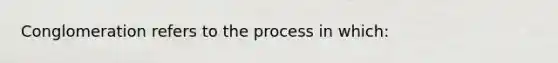 Conglomeration refers to the process in which: