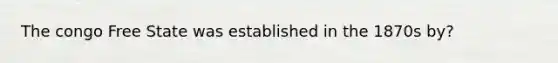 The congo Free State was established in the 1870s by?