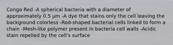 Congo Red -A spherical bacteria with a diameter of approximately 0.5 µm -A dye that stains only the cell leaving the background colorless -Rod-shaped bacterial cells linked to form a chain -Mesh-like polymer present in bacteria cell walls -Acidic stain repelled by the cell's surface