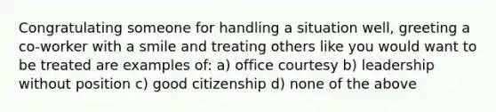 Congratulating someone for handling a situation well, greeting a co-worker with a smile and treating others like you would want to be treated are examples of: a) office courtesy b) leadership without position c) good citizenship d) none of the above