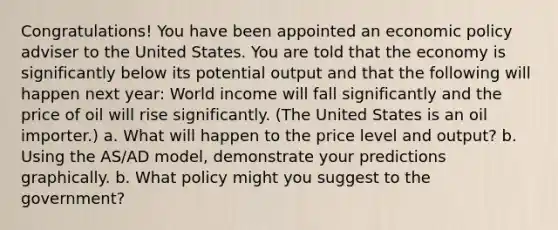 Congratulations! You have been appointed an economic policy adviser to the United States. You are told that the economy is significantly below its potential output and that the following will happen next year: World income will fall significantly and the price of oil will rise significantly. (The United States is an oil importer.) a. What will happen to the price level and output? b. Using the AS/AD model, demonstrate your predictions graphically. b. What policy might you suggest to the government?