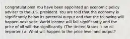 Congratulations! You have been appointed an economic policy adviser to the U.S. president. You are told that the economy is significantly below its potential output and that the following will happen next year: World income will fall significantly and the price of oil will rise significantly. (The United States is an oil importer.) a. What will happen to the price level and output?