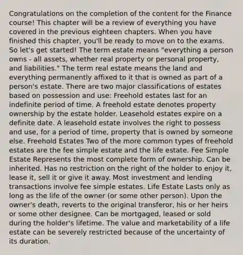 Congratulations on the completion of the content for the Finance course! This chapter will be a review of everything you have covered in the previous eighteen chapters. When you have finished this chapter, you'll be ready to move on to the exams. So let's get started! The term estate means "everything a person owns - all assets, whether real property or personal property, and liabilities." The term real estate means the land and everything permanently affixed to it that is owned as part of a person's estate. There are two major classifications of estates based on possession and use: Freehold estates last for an indefinite period of time. A freehold estate denotes property ownership by the estate holder. Leasehold estates expire on a definite date. A leasehold estate involves the right to possess and use, for a period of time, property that is owned by someone else. Freehold Estates Two of the more common types of freehold estates are the fee simple estate and the life estate. Fee Simple Estate Represents the most complete form of ownership. Can be inherited. Has no restriction on the right of the holder to enjoy it, lease it, sell it or give it away. Most investment and lending transactions involve fee simple estates. Life Estate Lasts only as long as the life of the owner (or some other person). Upon the owner's death, reverts to the original transferor, his or her heirs or some other designee. Can be mortgaged, leased or sold during the holder's lifetime. The value and marketability of a life estate can be severely restricted because of the uncertainty of its duration.