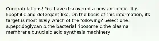 Congratulations! You have discovered a new antibiotic. It is lipophilic and detergent-like. On the basis of this information, its target is most likely which of the following? Select one: a.peptidoglycan b.the bacterial ribosome c.the plasma membrane d.nucleic acid synthesis machinery