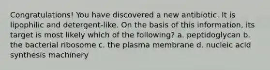 Congratulations! You have discovered a new antibiotic. It is lipophilic and detergent-like. On the basis of this information, its target is most likely which of the following? a. peptidoglycan b. the bacterial ribosome c. the plasma membrane d. nucleic acid synthesis machinery