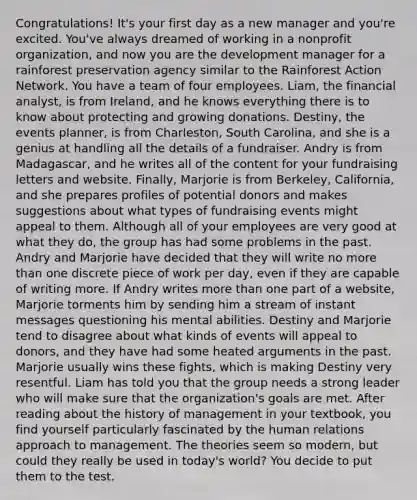 Congratulations! It's your first day as a new manager and you're excited. You've always dreamed of working in a nonprofit organization, and now you are the development manager for a rainforest preservation agency similar to the Rainforest Action Network. You have a team of four employees. Liam, the financial analyst, is from Ireland, and he knows everything there is to know about protecting and growing donations. Destiny, the events planner, is from Charleston, South Carolina, and she is a genius at handling all the details of a fundraiser. Andry is from Madagascar, and he writes all of the content for your fundraising letters and website. Finally, Marjorie is from Berkeley, California, and she prepares profiles of potential donors and makes suggestions about what types of fundraising events might appeal to them. Although all of your employees are very good at what they do, the group has had some problems in the past. Andry and Marjorie have decided that they will write no more than one discrete piece of work per day, even if they are capable of writing more. If Andry writes more than one part of a website, Marjorie torments him by sending him a stream of instant messages questioning his mental abilities. Destiny and Marjorie tend to disagree about what kinds of events will appeal to donors, and they have had some heated arguments in the past. Marjorie usually wins these fights, which is making Destiny very resentful. Liam has told you that the group needs a strong leader who will make sure that the organization's goals are met. After reading about the history of management in your textbook, you find yourself particularly fascinated by the human relations approach to management. The theories seem so modern, but could they really be used in today's world? You decide to put them to the test.