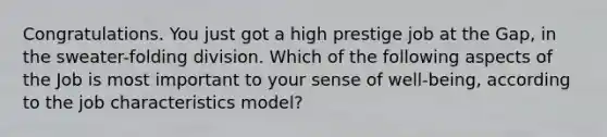 Congratulations. You just got a high prestige job at the Gap, in the sweater-folding division. Which of the following aspects of the Job is most important to your sense of well-being, according to the job characteristics model?