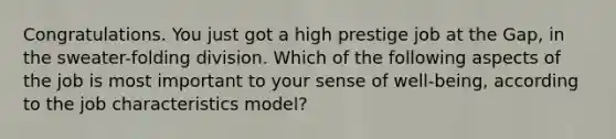 Congratulations. You just got a high prestige job at the Gap, in the sweater-folding division. Which of the following aspects of the job is most important to your sense of well-being, according to the job characteristics model?