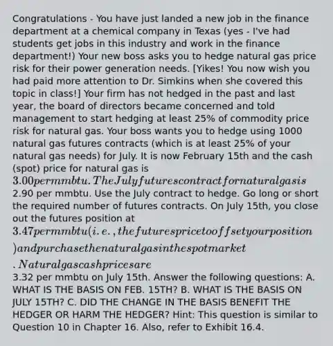 Congratulations - You have just landed a new job in the finance department at a chemical company in Texas (yes - I've had students get jobs in this industry and work in the finance department!) Your new boss asks you to hedge natural gas price risk for their power generation needs. [Yikes! You now wish you had paid more attention to Dr. Simkins when she covered this topic in class!] Your firm has not hedged in the past and last year, the board of directors became concerned and told management to start hedging at least 25% of commodity price risk for natural gas. Your boss wants you to hedge using 1000 natural gas futures contracts (which is at least 25% of your natural gas needs) for July. It is now February 15th and the cash (spot) price for natural gas is 3.00 per mmbtu. The July futures contract for natural gas is2.90 per mmbtu. Use the July contract to hedge. Go long or short the required number of futures contracts. On July 15th, you close out the futures position at 3.47 per mmbtu (i.e., the futures price to offset your position) and purchase the natural gas in the spot market. Natural gas cash prices are3.32 per mmbtu on July 15th. Answer the following questions: A. WHAT IS THE BASIS ON FEB. 15TH? B. WHAT IS THE BASIS ON JULY 15TH? C. DID THE CHANGE IN THE BASIS BENEFIT THE HEDGER OR HARM THE HEDGER? Hint: This question is similar to Question 10 in Chapter 16. Also, refer to Exhibit 16.4.