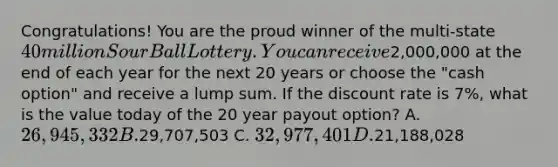 Congratulations! You are the proud winner of the multi-state 40 million Sour Ball Lottery. You can receive2,000,000 at the end of each year for the next 20 years or choose the "cash option" and receive a lump sum. If the discount rate is 7%, what is the value today of the 20 year payout option? A. 26,945,332 B.29,707,503 C. 32,977,401 D.21,188,028