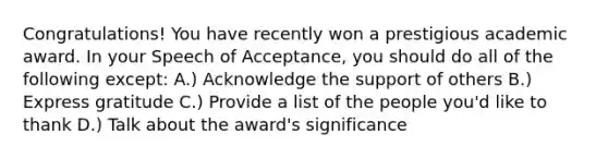 Congratulations! You have recently won a prestigious academic award. In your Speech of Acceptance, you should do all of the following except: A.) Acknowledge the support of others B.) Express gratitude C.) Provide a list of the people you'd like to thank D.) Talk about the award's significance