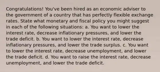 Congratulations! You've been hired as an economic adviser to the government of a country that has perfectly flexible exchange rates. State what monetary and fiscal policy you might suggest in each of the following situations: a. You want to lower the interest rate, decrease inflationary pressures, and lower the trade deficit. b. You want to lower the interest rate, decrease inflationary pressures, and lower the trade surplus. c. You want to lower the interest rate, decrease unemployment, and lower the trade deficit. d. You want to raise the interest rate, decrease unemployment, and lower the trade deficit.