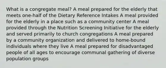 ​What is a congregate meal? ​A meal prepared for the elderly that meets one-half of the Dietary Reference Intakes ​A meal provided for the elderly in a place such as a community center ​A meal provided through the Nutrition Screening Initiative for the elderly and served primarily to church congregations ​A meal prepared by a community organization and delivered to home-bound individuals where they live ​A meal prepared for disadvantaged people of all ages to encourage communal gathering of diverse population groups