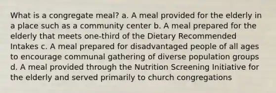 What is a congregate meal? a. A meal provided for the elderly in a place such as a community center b. A meal prepared for the elderly that meets one-third of the Dietary Recommended Intakes c. A meal prepared for disadvantaged people of all ages to encourage communal gathering of diverse population groups d. A meal provided through the Nutrition Screening Initiative for the elderly and served primarily to church congregations