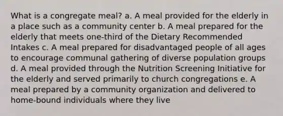 What is a congregate meal? a. A meal provided for the elderly in a place such as a community center b. A meal prepared for the elderly that meets one-third of the Dietary Recommended Intakes c. A meal prepared for disadvantaged people of all ages to encourage communal gathering of diverse population groups d. A meal provided through the Nutrition Screening Initiative for the elderly and served primarily to church congregations e. A meal prepared by a community organization and delivered to home-bound individuals where they live