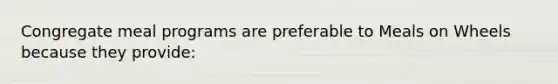 Congregate meal programs are preferable to Meals on Wheels because they provide: