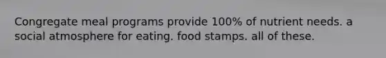 Congregate meal programs provide 100% of nutrient needs. a social atmosphere for eating. food stamps. all of these.