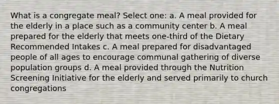 What is a congregate meal? Select one: a. A meal provided for the elderly in a place such as a community center b. A meal prepared for the elderly that meets one-third of the Dietary Recommended Intakes c. A meal prepared for disadvantaged people of all ages to encourage communal gathering of diverse population groups d. A meal provided through the Nutrition Screening Initiative for the elderly and served primarily to church congregations