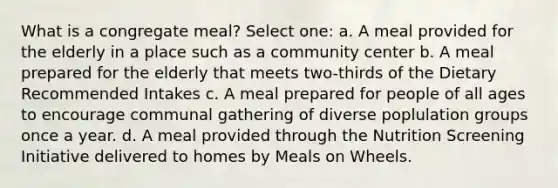 What is a congregate meal? Select one: a. A meal provided for the elderly in a place such as a community center b. A meal prepared for the elderly that meets two-thirds of the Dietary Recommended Intakes c. A meal prepared for people of all ages to encourage communal gathering of diverse poplulation groups once a year. d. A meal provided through the Nutrition Screening Initiative delivered to homes by Meals on Wheels.