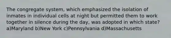 The congregate system, which emphasized the isolation of inmates in individual cells at night but permitted them to work together in silence during the day, was adopted in which state? a)Maryland b)New York c)Pennsylvania d)Massachusetts