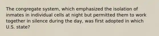 The congregate system, which emphasized the isolation of inmates in individual cells at night but permitted them to work together in silence during the day, was first adopted in which U.S. state?