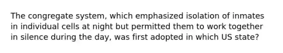 The congregate system, which emphasized isolation of inmates in individual cells at night but permitted them to work together in silence during the day, was first adopted in which US state?