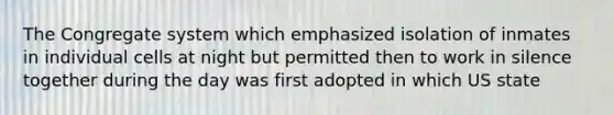 The Congregate system which emphasized isolation of inmates in individual cells at night but permitted then to work in silence together during the day was first adopted in which US state