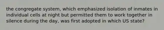 the congregate system, which emphasized isolation of inmates in individual cells at night but permitted them to work together in silence during the day, was first adopted in which US state?