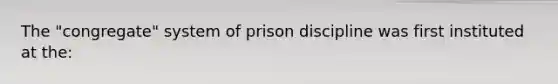 The "congregate" system of prison discipline was first instituted at the: