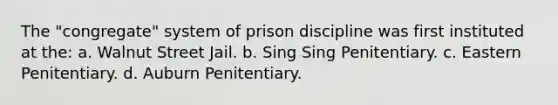 The "congregate" system of prison discipline was first instituted at the: a. ​Walnut Street Jail. b. ​Sing Sing Penitentiary. c. ​Eastern Penitentiary. d. ​Auburn Penitentiary.