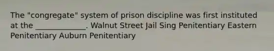 The "congregate" system of prison discipline was first instituted at the _____________. Walnut Street Jail Sing Penitentiary Eastern Penitentiary Auburn Penitentiary