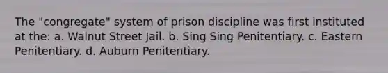 The "congregate" system of prison discipline was first instituted at the: a. Walnut Street Jail. b. Sing Sing Penitentiary. c. Eastern Penitentiary. d. Auburn Penitentiary.