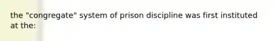 the "congregate" system of prison discipline was first instituted at the: