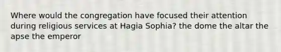 Where would the congregation have focused their attention during religious services at Hagia Sophia? the dome the altar the apse the emperor