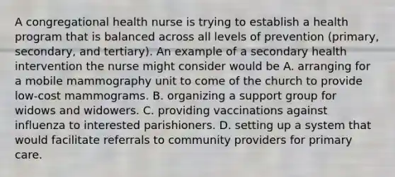 A congregational health nurse is trying to establish a health program that is balanced across all levels of prevention (primary, secondary, and tertiary). An example of a secondary health intervention the nurse might consider would be A. arranging for a mobile mammography unit to come of the church to provide low-cost mammograms. B. organizing a support group for widows and widowers. C. providing vaccinations against influenza to interested parishioners. D. setting up a system that would facilitate referrals to community providers for primary care.