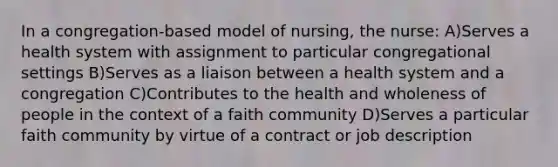 In a congregation-based model of nursing, the nurse: A)Serves a health system with assignment to particular congregational settings B)Serves as a liaison between a health system and a congregation C)Contributes to the health and wholeness of people in the context of a faith community D)Serves a particular faith community by virtue of a contract or job description