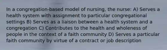 In a congregation-based model of nursing, the nurse: A) Serves a health system with assignment to particular congregational settings B) Serves as a liaison between a health system and a congregation C) Contributes to the health and wholeness of people in the context of a faith community D) Serves a particular faith community by virtue of a contract or job description