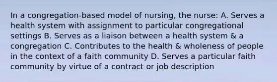 In a congregation-based model of nursing, the nurse: A. Serves a health system with assignment to particular congregational settings B. Serves as a liaison between a health system & a congregation C. Contributes to the health & wholeness of people in the context of a faith community D. Serves a particular faith community by virtue of a contract or job description