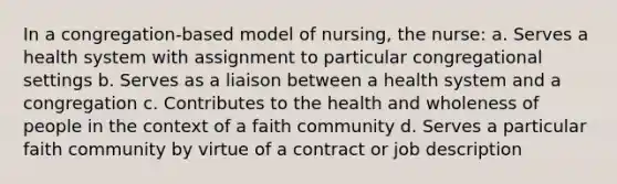 In a congregation-based model of nursing, the nurse: a. Serves a health system with assignment to particular congregational settings b. Serves as a liaison between a health system and a congregation c. Contributes to the health and wholeness of people in the context of a faith community d. Serves a particular faith community by virtue of a contract or job description