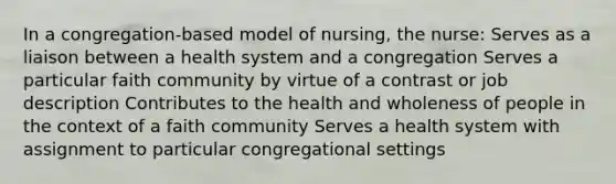 In a congregation-based model of nursing, the nurse: Serves as a liaison between a health system and a congregation Serves a particular faith community by virtue of a contrast or job description Contributes to the health and wholeness of people in the context of a faith community Serves a health system with assignment to particular congregational settings