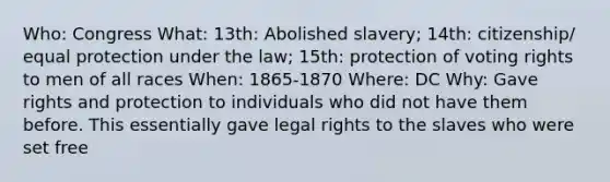 Who: Congress What: 13th: Abolished slavery; 14th: citizenship/ equal protection under the law; 15th: protection of voting rights to men of all races When: 1865-1870 Where: DC Why: Gave rights and protection to individuals who did not have them before. This essentially gave legal rights to the slaves who were set free