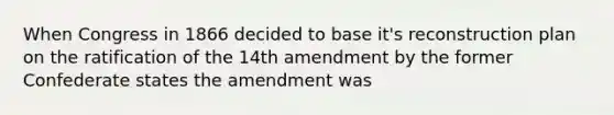 When Congress in 1866 decided to base it's reconstruction plan on the ratification of the 14th amendment by the former Confederate states the amendment was