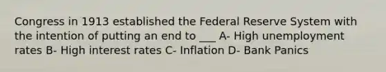 Congress in 1913 established the Federal Reserve System with the intention of putting an end to ___ A- High unemployment rates B- High interest rates C- Inflation D- Bank Panics