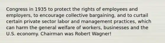 Congress in 1935 to protect the rights of employees and employers, to encourage collective bargaining, and to curtail certain private sector labor and management practices, which can harm the general welfare of workers, businesses and the U.S. economy. Chairman was Robert Wagner!