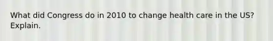What did Congress do in 2010 to change health care in the US? Explain.