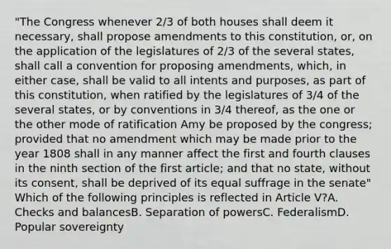 "The Congress whenever 2/3 of both houses shall deem it necessary, shall propose amendments to this constitution, or, on the application of the legislatures of 2/3 of the several states, shall call a convention for proposing amendments, which, in either case, shall be valid to all intents and purposes, as part of this constitution, when ratified by the legislatures of 3/4 of the several states, or by conventions in 3/4 thereof, as the one or the other mode of ratification Amy be proposed by the congress; provided that no amendment which may be made prior to the year 1808 shall in any manner affect the first and fourth clauses in the ninth section of the first article; and that no state, without its consent, shall be deprived of its equal suffrage in the senate" Which of the following principles is reflected in Article V?A. Checks and balancesB. Separation of powersC. FederalismD. Popular sovereignty