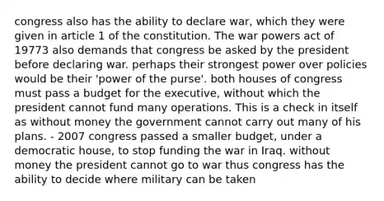 congress also has the ability to declare war, which they were given in article 1 of the constitution. The war powers act of 19773 also demands that congress be asked by the president before declaring war. perhaps their strongest power over policies would be their 'power of the purse'. both houses of congress must pass a budget for the executive, without which the president cannot fund many operations. This is a check in itself as without money the government cannot carry out many of his plans. - 2007 congress passed a smaller budget, under a democratic house, to stop funding the war in Iraq. without money the president cannot go to war thus congress has the ability to decide where military can be taken