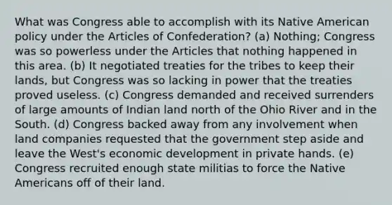 What was Congress able to accomplish with its Native American policy under the Articles of Confederation? (a) Nothing; Congress was so powerless under the Articles that nothing happened in this area. (b) It negotiated treaties for the tribes to keep their lands, but Congress was so lacking in power that the treaties proved useless. (c) Congress demanded and received surrenders of large amounts of Indian land north of the Ohio River and in the South. (d) Congress backed away from any involvement when land companies requested that the government step aside and leave the West's economic development in private hands. (e) Congress recruited enough state militias to force the Native Americans off of their land.